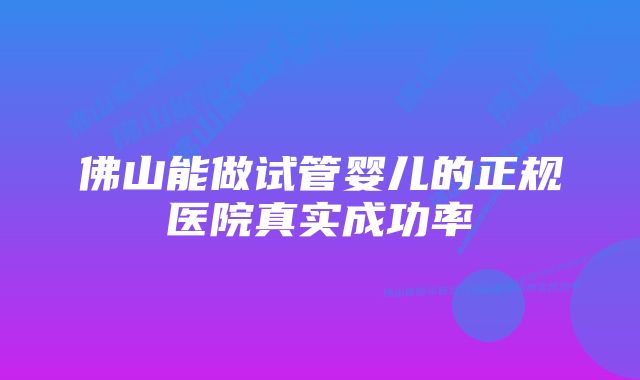 佛山能做试管婴儿的正规医院真实成功率