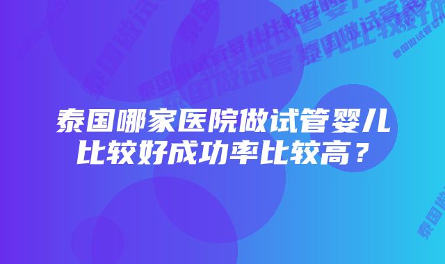 泰国哪家医院做试管婴儿比较好成功率比较高？