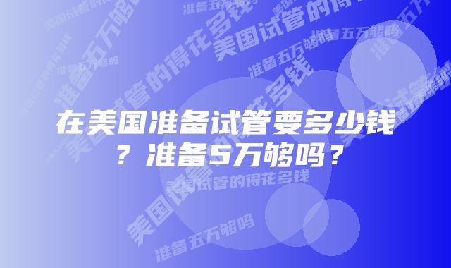 在美国准备试管要多少钱？准备5万够吗？