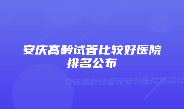 安庆高龄试管比较好医院排名公布