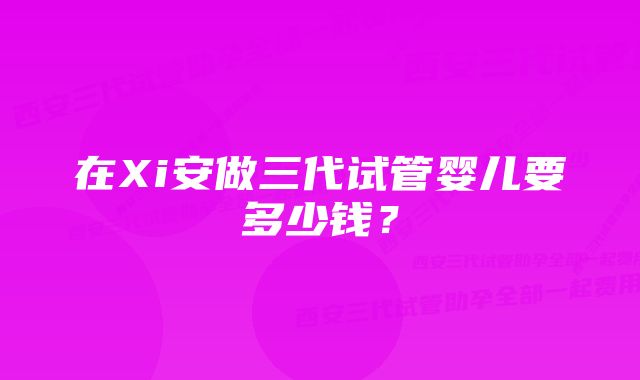 在Xi安做三代试管婴儿要多少钱？