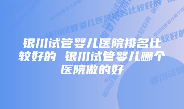 银川试管婴儿医院排名比较好的 银川试管婴儿哪个医院做的好