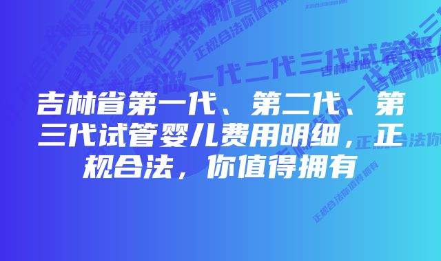 吉林省第一代、第二代、第三代试管婴儿费用明细，正规合法，你值得拥有