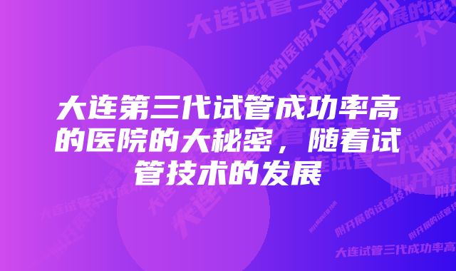 大连第三代试管成功率高的医院的大秘密，随着试管技术的发展