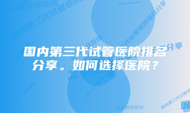 国内第三代试管医院排名分享。如何选择医院？