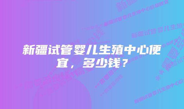 新疆试管婴儿生殖中心便宜，多少钱？