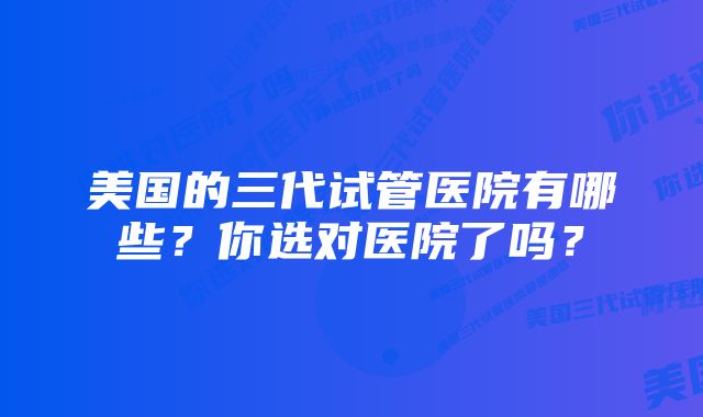 美国的三代试管医院有哪些？你选对医院了吗？