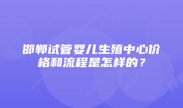 邯郸试管婴儿生殖中心价格和流程是怎样的？