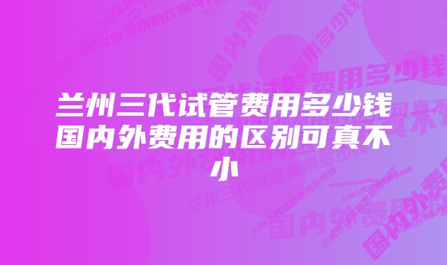 兰州三代试管费用多少钱国内外费用的区别可真不小