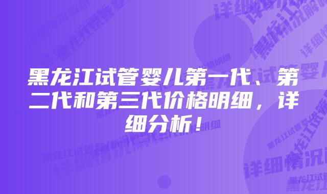 黑龙江试管婴儿第一代、第二代和第三代价格明细，详细分析！