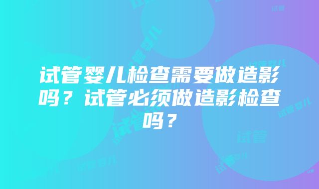 试管婴儿检查需要做造影吗？试管必须做造影检查吗？