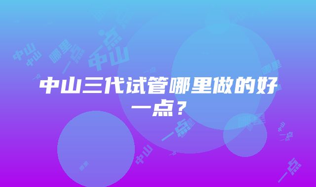 中山三代试管哪里做的好一点？