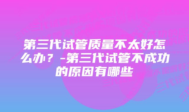 第三代试管质量不太好怎么办？-第三代试管不成功的原因有哪些