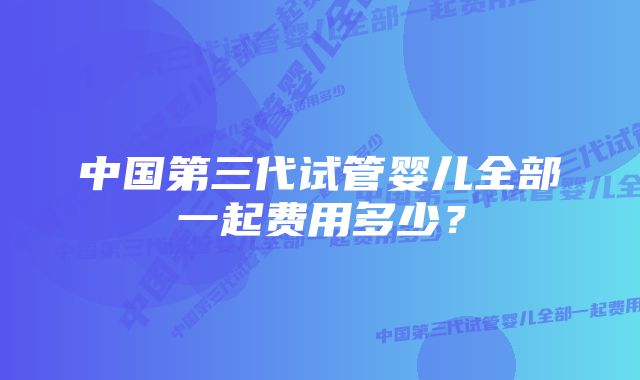 中国第三代试管婴儿全部一起费用多少？