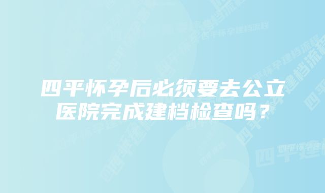 四平怀孕后必须要去公立医院完成建档检查吗？