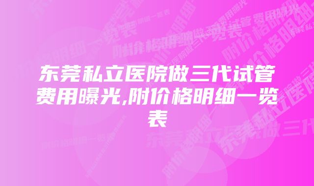 东莞私立医院做三代试管费用曝光,附价格明细一览表