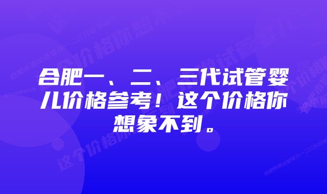 合肥一、二、三代试管婴儿价格参考！这个价格你想象不到。