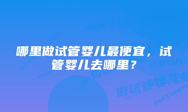 哪里做试管婴儿最便宜，试管婴儿去哪里？