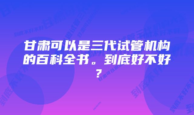 甘肃可以是三代试管机构的百科全书。到底好不好？