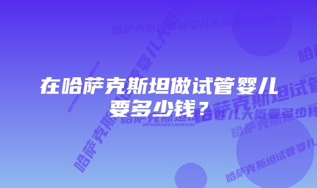 在哈萨克斯坦做试管婴儿要多少钱？