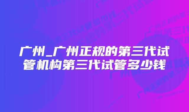 广州_广州正规的第三代试管机构第三代试管多少钱