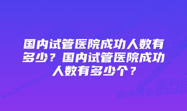 国内试管医院成功人数有多少？国内试管医院成功人数有多少个？