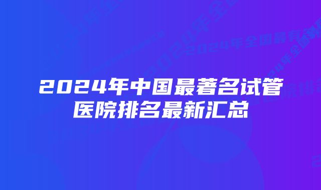 2024年中国最著名试管医院排名最新汇总