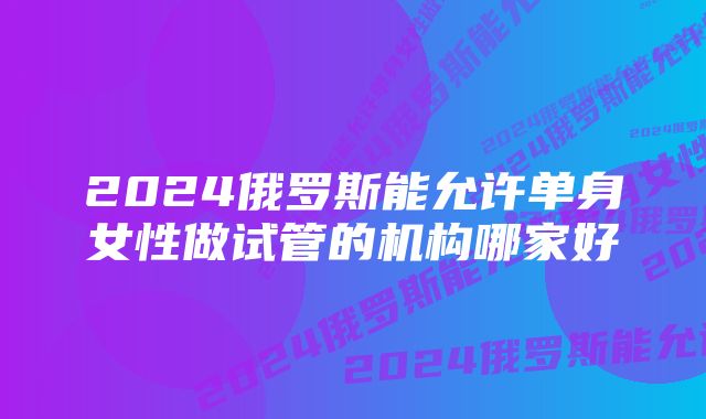 2024俄罗斯能允许单身女性做试管的机构哪家好