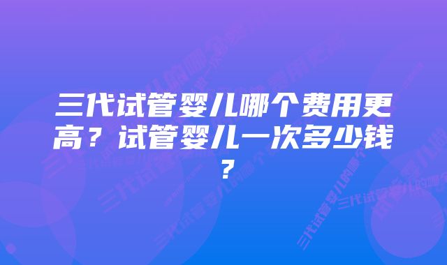 三代试管婴儿哪个费用更高？试管婴儿一次多少钱？