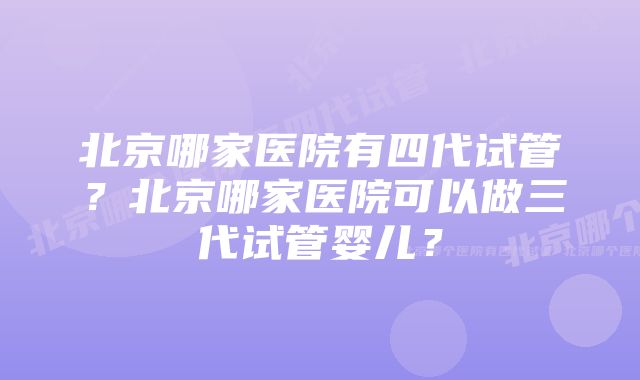 北京哪家医院有四代试管？北京哪家医院可以做三代试管婴儿？