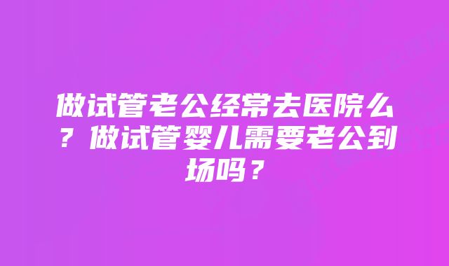 做试管老公经常去医院么？做试管婴儿需要老公到场吗？