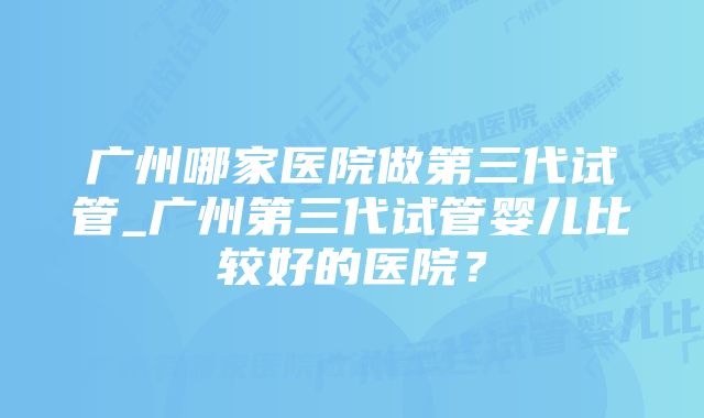 广州哪家医院做第三代试管_广州第三代试管婴儿比较好的医院？