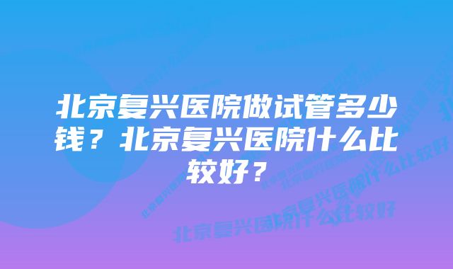 北京复兴医院做试管多少钱？北京复兴医院什么比较好？