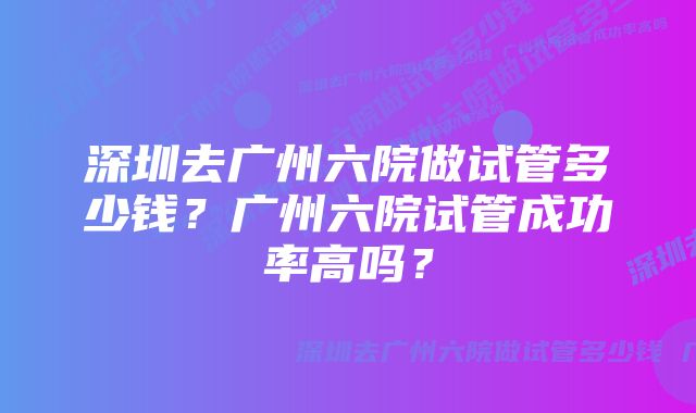 深圳去广州六院做试管多少钱？广州六院试管成功率高吗？