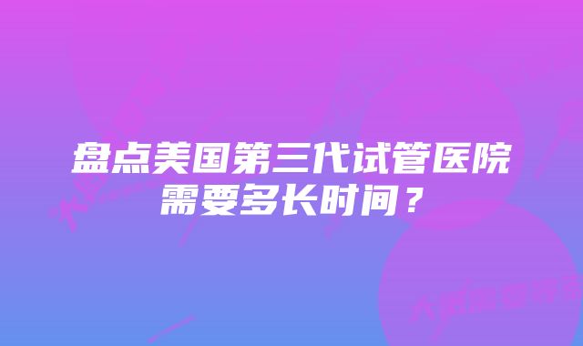 盘点美国第三代试管医院需要多长时间？