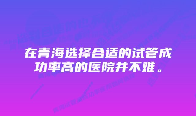 在青海选择合适的试管成功率高的医院并不难。