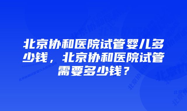 北京协和医院试管婴儿多少钱，北京协和医院试管需要多少钱？