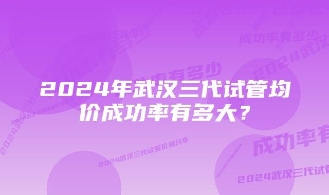 2024年武汉三代试管均价成功率有多大？