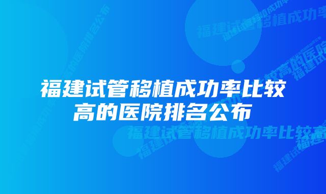 福建试管移植成功率比较高的医院排名公布