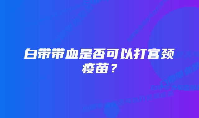 白带带血是否可以打宫颈疫苗？