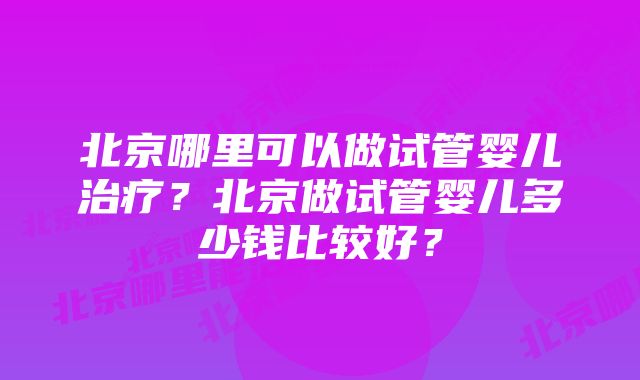 北京哪里可以做试管婴儿治疗？北京做试管婴儿多少钱比较好？