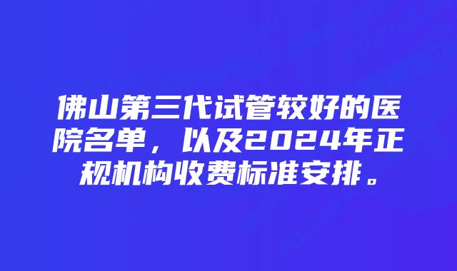 佛山第三代试管较好的医院名单，以及2024年正规机构收费标准安排。