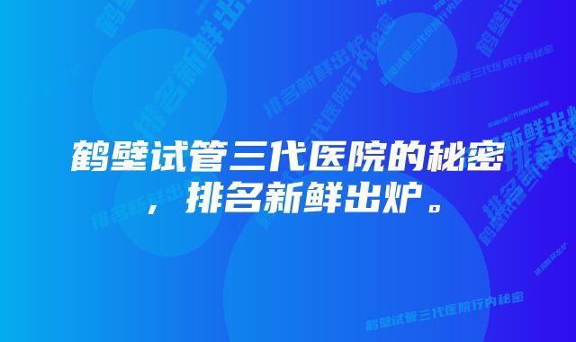 鹤壁试管三代医院的秘密，排名新鲜出炉。