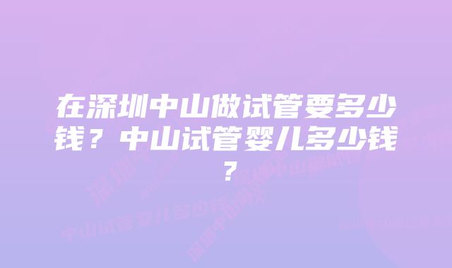 在深圳中山做试管要多少钱？中山试管婴儿多少钱？