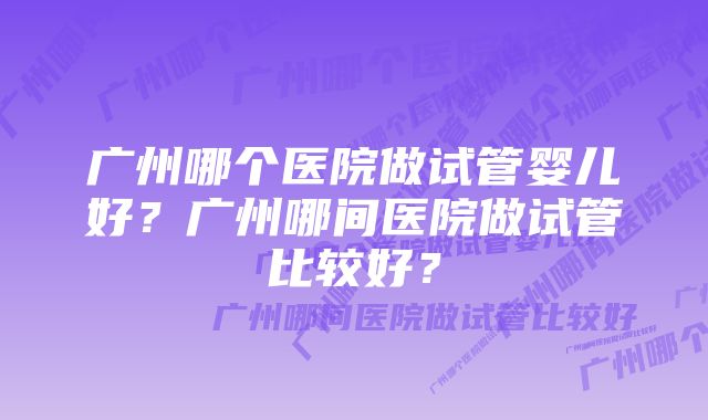 广州哪个医院做试管婴儿好？广州哪间医院做试管比较好？