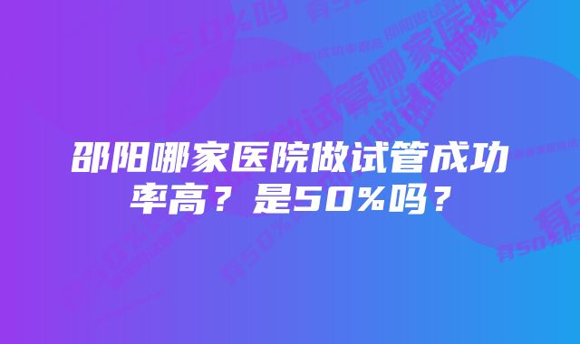 邵阳哪家医院做试管成功率高？是50%吗？