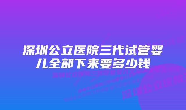 深圳公立医院三代试管婴儿全部下来要多少钱