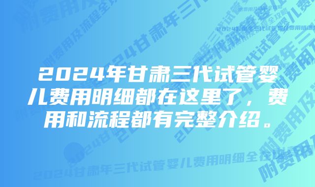 2024年甘肃三代试管婴儿费用明细都在这里了，费用和流程都有完整介绍。