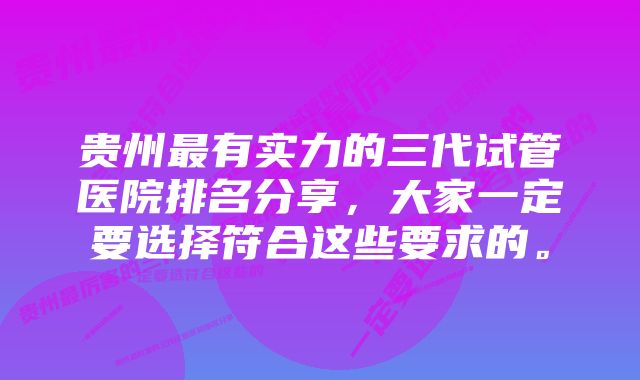 贵州最有实力的三代试管医院排名分享，大家一定要选择符合这些要求的。