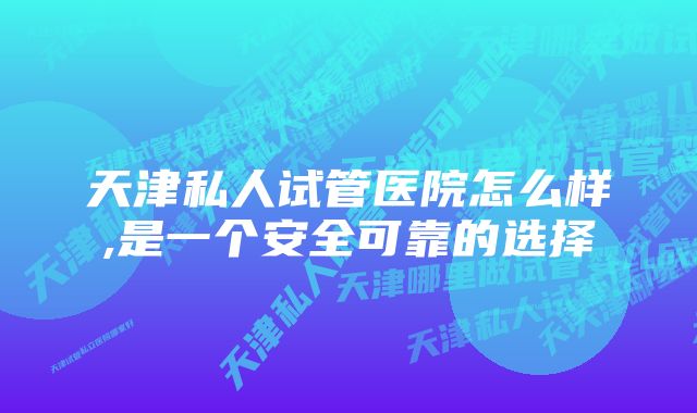 天津私人试管医院怎么样,是一个安全可靠的选择